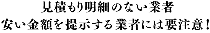 見積もり明細のない業者、安い金額を提示する業者には要注意！