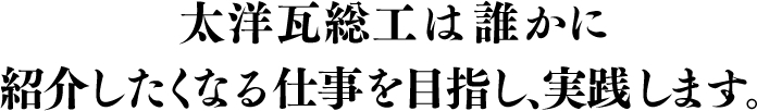 太洋瓦総工は誰かに紹介したくなる仕事を目指し、実践します。